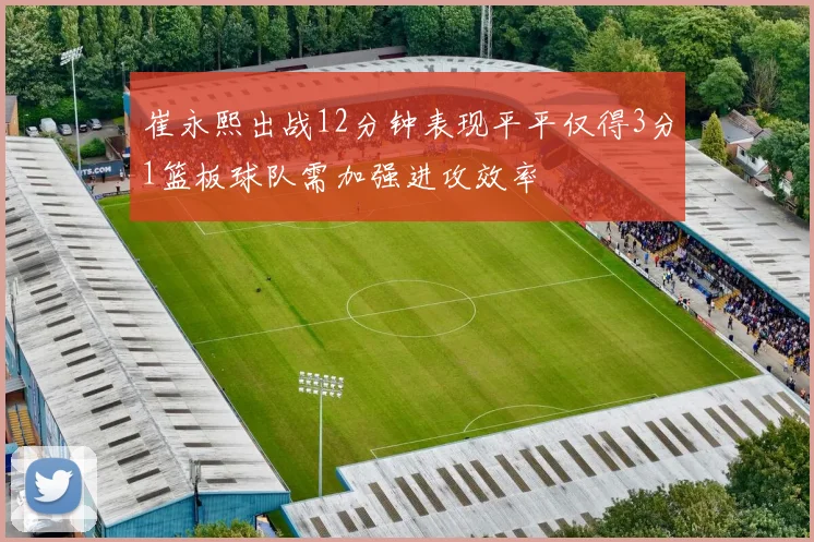崔永熙出战12分钟表现平平仅得3分1篮板球队需加强进攻效率