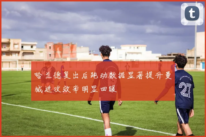 哈兰德复出后跑动数据显著提升曼城进攻效率明显回暖