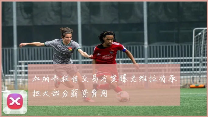 加纳乔租借交易方案曝光维拉将承担大部分薪资费用