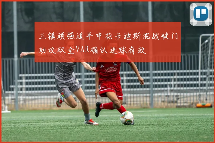 三镇顽强追平申花卡迪斯混战破门助攻双全VAR确认进球有效