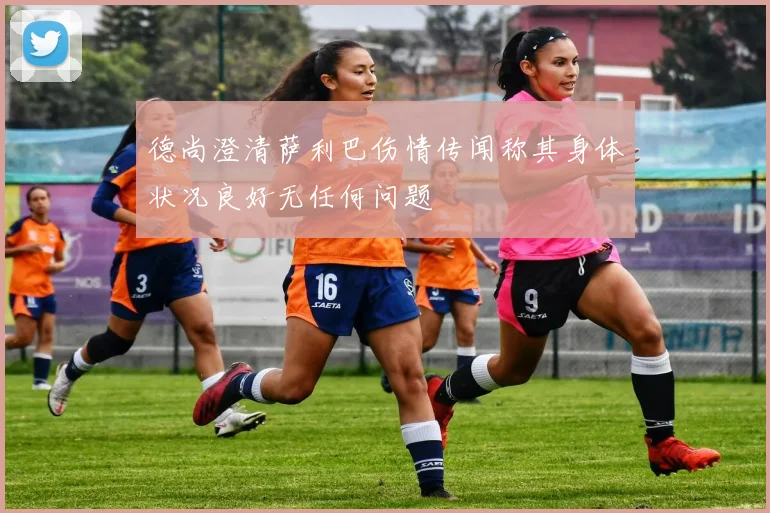德尚澄清萨利巴伤情传闻称其身体状况良好无任何问题