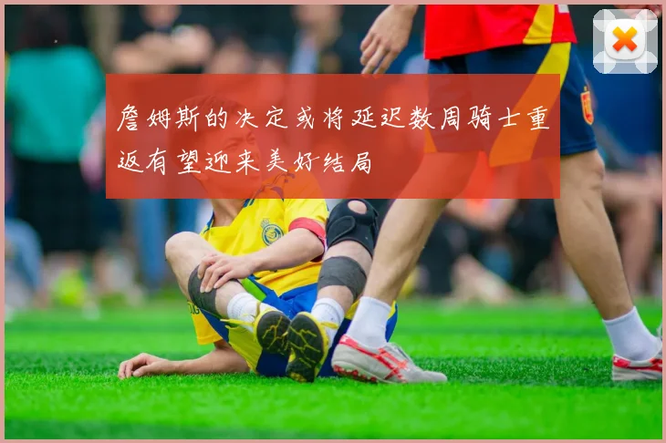 詹姆斯的决定或将延迟数周骑士重返有望迎来美好结局