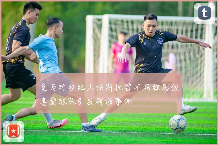皇马对经纪人帕斯托雷不满称恩佐喜爱球队引发辟谣事件