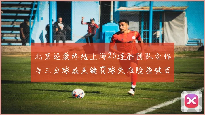 北京逆袭终结上海26连胜团队合作与三分球成关键罚球失准险些破百