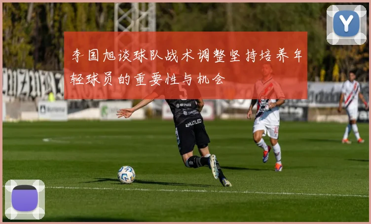 李国旭谈球队战术调整坚持培养年轻球员的重要性与机会