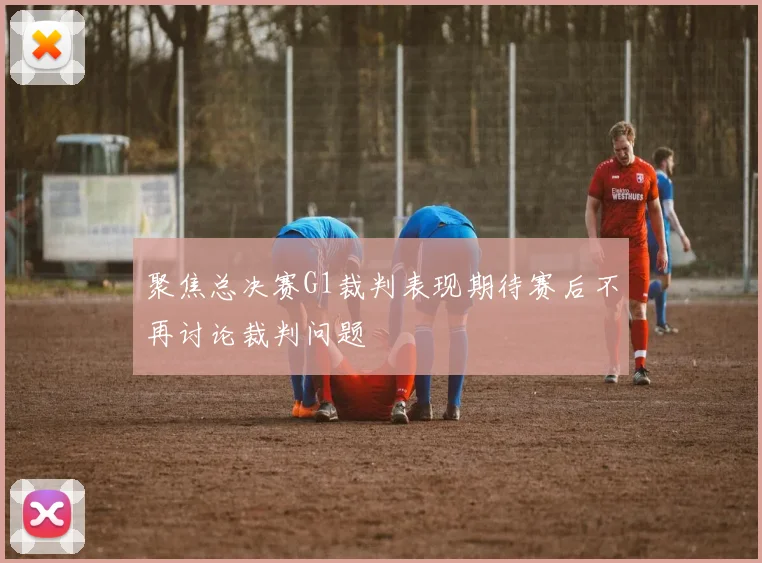 聚焦总决赛G1裁判表现期待赛后不再讨论裁判问题
