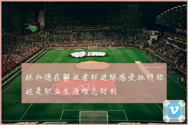 林加德在解放者杯进球感受独特称这是职业生涯难忘时刻