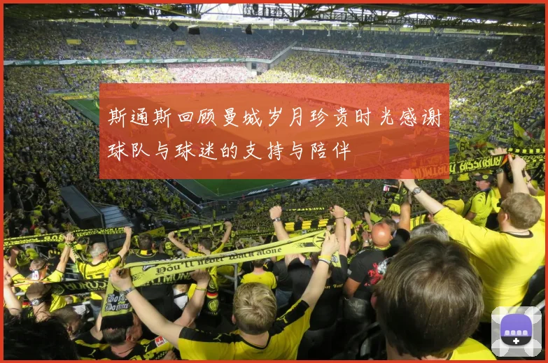 斯通斯回顾曼城岁月珍贵时光感谢球队与球迷的支持与陪伴