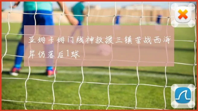 亚姆卡姆门线神救援三镇苦战西海岸仍落后1球