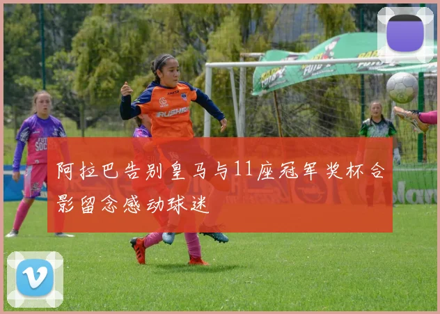 阿拉巴告别皇马与11座冠军奖杯合影留念感动球迷
