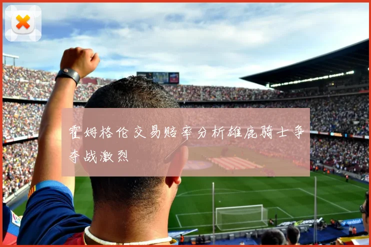 霍姆格伦交易赔率分析雄鹿骑士争夺战激烈