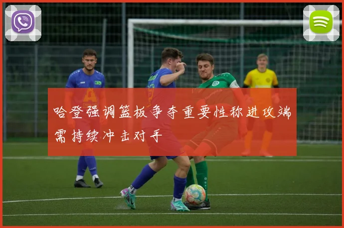 哈登强调篮板争夺重要性称进攻端需持续冲击对手