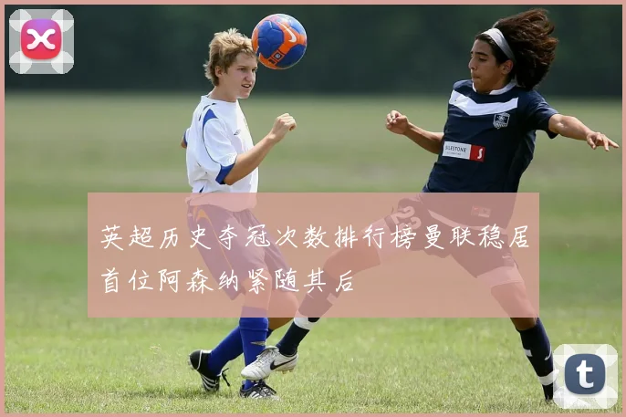 英超历史夺冠次数排行榜曼联稳居首位阿森纳紧随其后