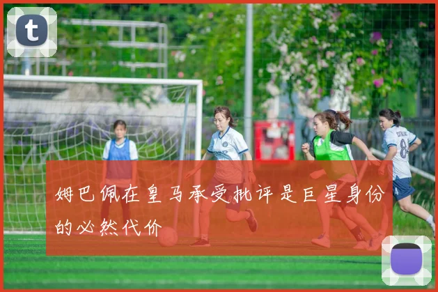 姆巴佩在皇马承受批评是巨星身份的必然代价
