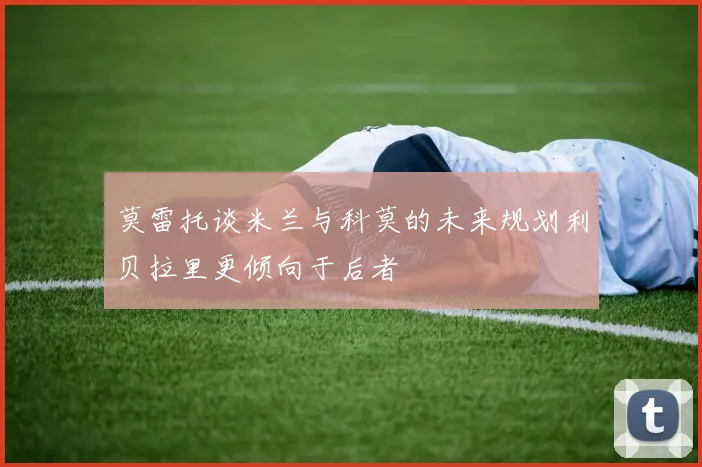 莫雷托谈米兰与科莫的未来规划利贝拉里更倾向于后者