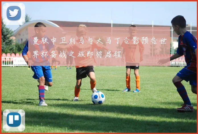 曼联中卫利马与大马丁合影预告世界杯备战之旅即将启程